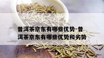 普洱茶京东有哪些优势-普洱茶京东有哪些优势和劣势