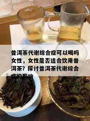 普洱茶代谢综合症可以喝吗女性，女性是否适合饮用普洱茶？探讨普洱茶代谢综合症的影响