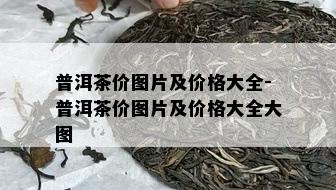 普洱茶价图片及价格大全-普洱茶价图片及价格大全大图