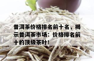 普洱茶价格排名前十名，揭示普洱茶市场：价格排名前十的顶级茶叶！