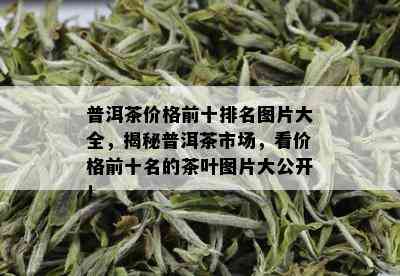 普洱茶价格前十排名图片大全，揭秘普洱茶市场，看价格前十名的茶叶图片大公开！