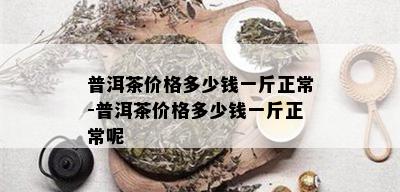 普洱茶价格多少钱一斤正常-普洱茶价格多少钱一斤正常呢