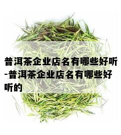 普洱茶企业店名有哪些好听-普洱茶企业店名有哪些好听的