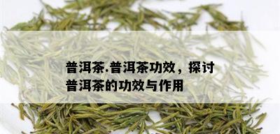 普洱茶.普洱茶功效，探讨普洱茶的功效与作用