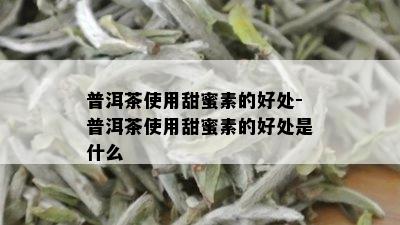 普洱茶使用甜蜜素的好处-普洱茶使用甜蜜素的好处是什么