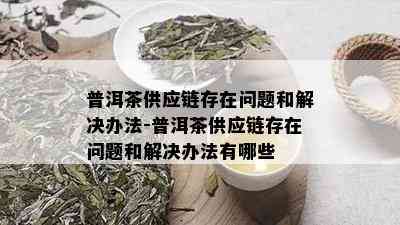 普洱茶供应链存在问题和解决办法-普洱茶供应链存在问题和解决办法有哪些