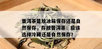 普洱茶是放冰箱保存还是自然保存，存放普洱茶：应该选择冷藏还是自然保存？