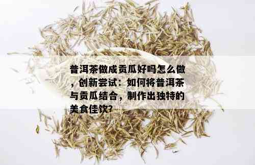 普洱茶做成贡瓜好吗怎么做，创新尝试：如何将普洱茶与贡瓜结合，制作出独特的美食佳饮？