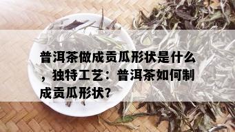 普洱茶做成贡瓜形状是什么，独特工艺：普洱茶如何制成贡瓜形状？