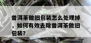 普洱茶做旧包装怎么处理掉，如何有效去除普洱茶做旧包装？