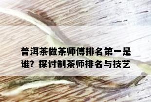 普洱茶做茶师傅排名之一是谁？探讨制茶师排名与技艺