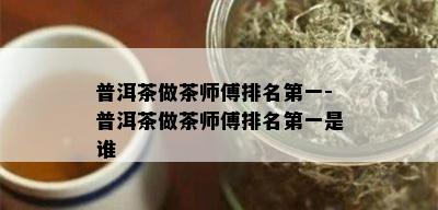 普洱茶做茶师傅排名之一-普洱茶做茶师傅排名之一是谁