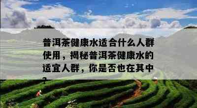 普洱茶健康水适合什么人群使用，揭秘普洱茶健康水的适宜人群，你是否也在其中？