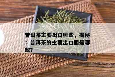 普洱茶主要出口哪些，揭秘：普洱茶的主要出口国是哪些？