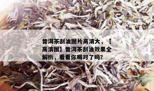 普洱茶刮油图片高清大，【高清图】普洱茶刮油效果全解析，看看你喝对了吗？