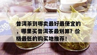 普洱茶到哪卖更好更便宜的，哪里买普洱茶最划算？价格更低的购买地推荐！