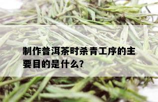 制作普洱茶时杀青工序的主要目的是什么？