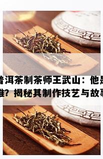 普洱茶制茶师王武山：他是谁？揭秘其制作技艺与故事