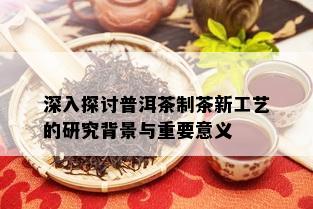 深入探讨普洱茶制茶新工艺的研究背景与重要意义