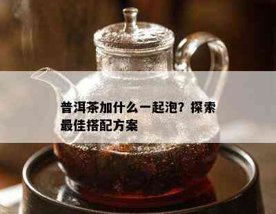 普洱茶加什么一起泡？探索更佳搭配方案