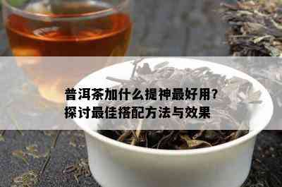 普洱茶加什么提神更好用？探讨更佳搭配方法与效果