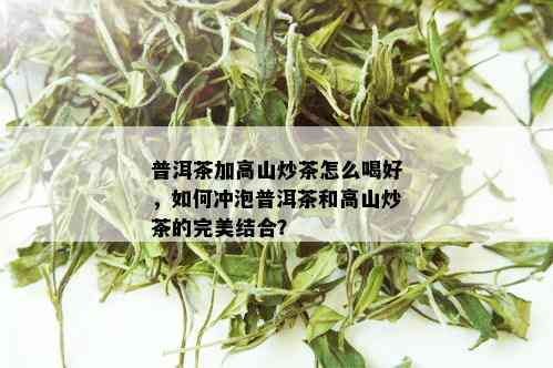 普洱茶加高山炒茶怎么喝好，如何冲泡普洱茶和高山炒茶的完美结合？