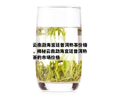 云南勐海宫廷普洱熟茶价格，揭秘云南勐海宫廷普洱熟茶的市场价格