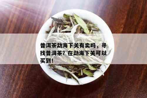 普洱茶勐海下关有卖吗，寻找普洱茶？在勐海下关可以买到！