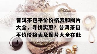 普洱茶包平价价格表和图片大全，寻找实惠？普洱茶包平价价格表及图片大全在此！