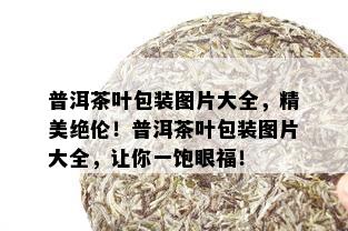 普洱茶叶包装图片大全，精美绝伦！普洱茶叶包装图片大全，让你一饱眼福！