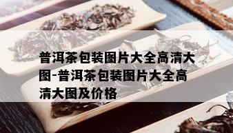 普洱茶包装图片大全高清大图-普洱茶包装图片大全高清大图及价格