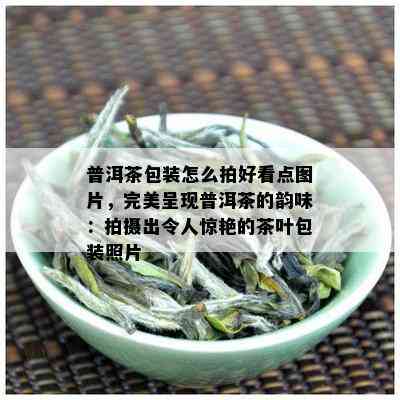 普洱茶包装怎么拍好看点图片，完美呈现普洱茶的韵味：拍摄出令人惊艳的茶叶包装照片