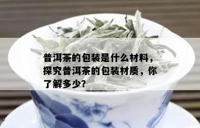 普洱茶的包装是什么材料，探究普洱茶的包装材质，你了解多少？