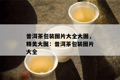 普洱茶包装图片大全大图，精美大图：普洱茶包装图片大全