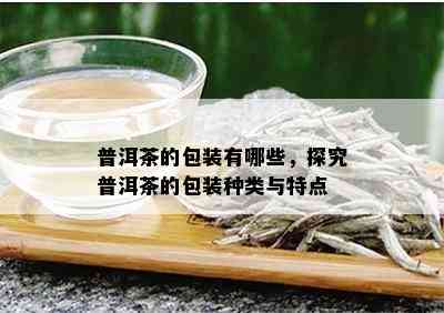 普洱茶的包装有哪些，探究普洱茶的包装种类与特点