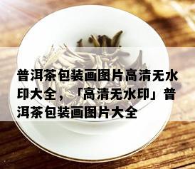 普洱茶包装画图片高清无水印大全，「高清无水印」普洱茶包装画图片大全