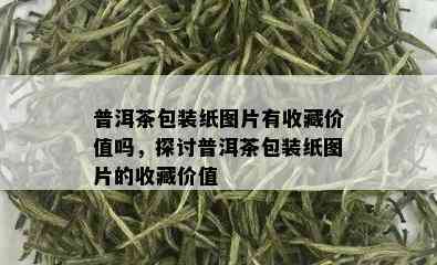 普洱茶包装纸图片有收藏价值吗，探讨普洱茶包装纸图片的收藏价值