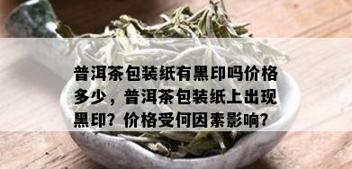 普洱茶包装纸有黑印吗价格多少，普洱茶包装纸上出现黑印？价格受何因素影响？