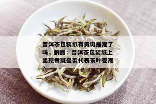 普洱茶包装纸有黄斑是潮了吗，解惑：普洱茶包装纸上出现黄斑是否代表茶叶受潮？