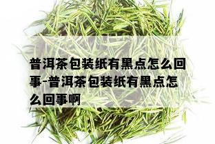 普洱茶包装纸有黑点怎么回事-普洱茶包装纸有黑点怎么回事啊