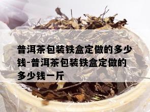 普洱茶包装铁盒定做的多少钱-普洱茶包装铁盒定做的多少钱一斤