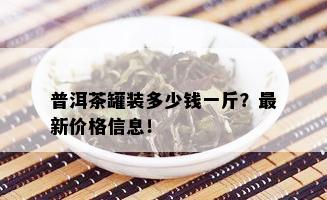 普洱茶罐装多少钱一斤？最新价格信息！