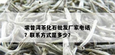 求普洱茶化石批发厂家电话？联系方式是多少？