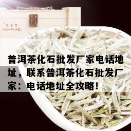 普洱茶化石批发厂家电话地址，联系普洱茶化石批发厂家：电话地址全攻略！