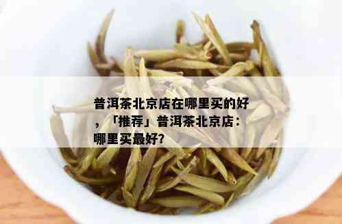 普洱茶北京店在哪里买的好，「推荐」普洱茶北京店：哪里买更好？