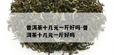 普洱茶十几元一斤好吗-普洱茶十几元一斤好吗