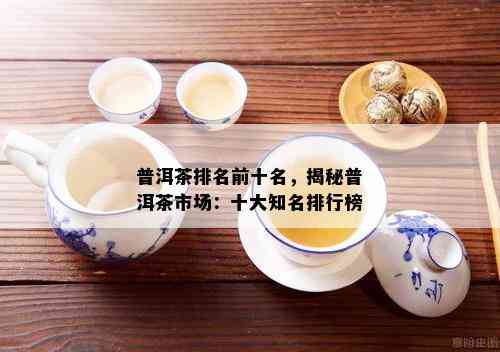 普洱茶排名前十名，揭秘普洱茶市场：十大知名排行榜