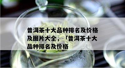 普洱茶十大品种排名及价格及图片大全，「普洱茶十大品种排名及价格