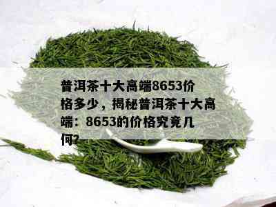 普洱茶十大高端8653价格多少，揭秘普洱茶十大高端：8653的价格究竟几何？