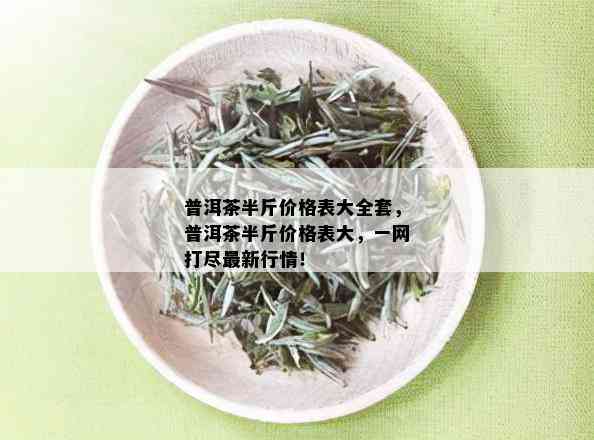 普洱茶半斤价格表大全套，普洱茶半斤价格表大，一网打尽最新行情！